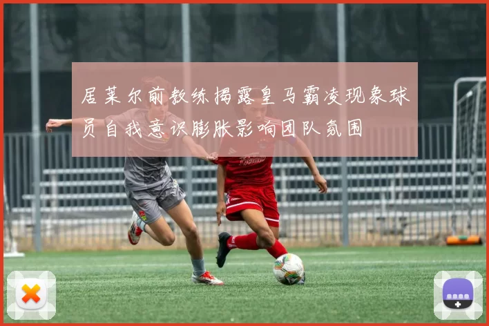居莱尔前教练揭露皇马霸凌现象球员自我意识膨胀影响团队氛围
