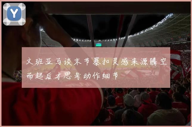 文班亚马谈末节暴扣灵感来源腾空而起后才思考动作细节