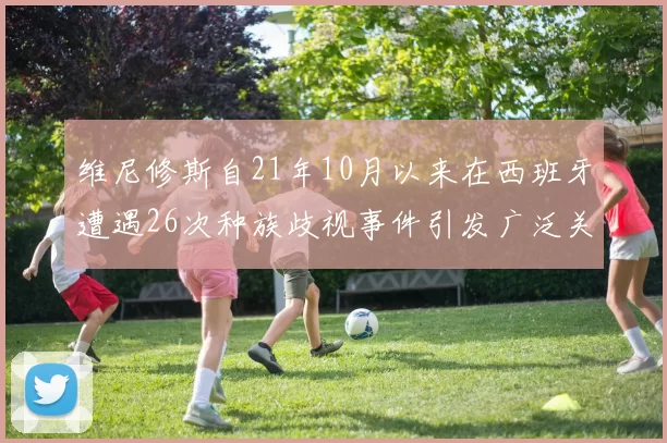 维尼修斯自21年10月以来在西班牙遭遇26次种族歧视事件引发广泛关注