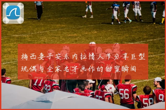 梅西妻子安东内拉情人节分享巨型玩偶与全家名字画作的甜蜜瞬间