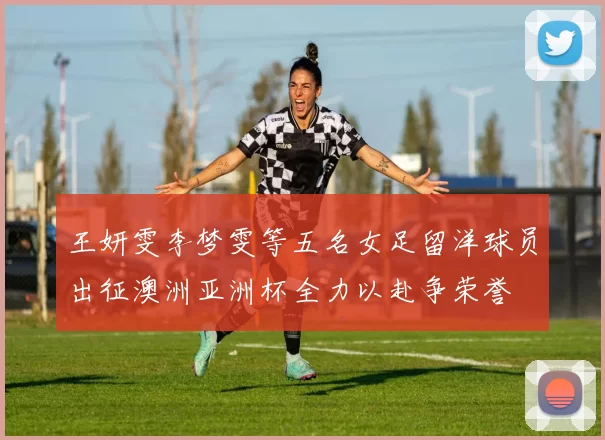 王妍雯李梦雯等五名女足留洋球员出征澳洲亚洲杯全力以赴争荣誉