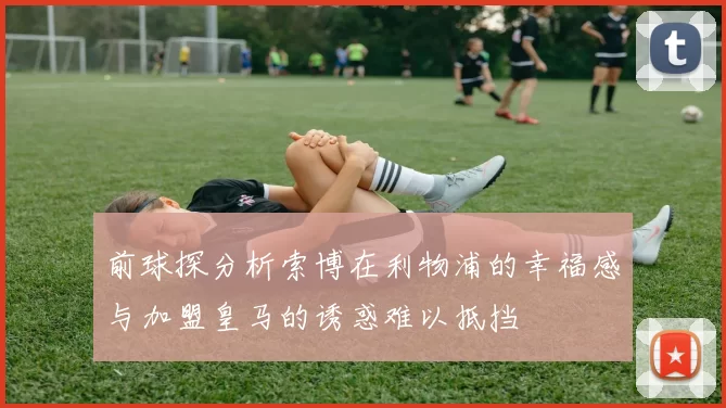 前球探分析索博在利物浦的幸福感与加盟皇马的诱惑难以抵挡