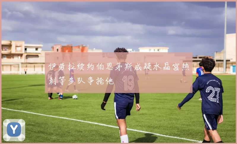 伊劳拉续约伯恩茅斯成疑水晶宫热刺等多队争抢他