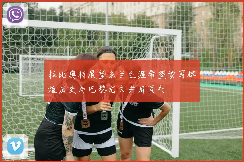 拉比奥特展望米兰生涯希望续写辉煌历史与巴黎尤文并肩同行