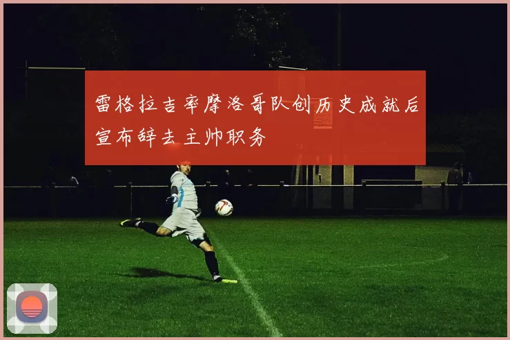雷格拉吉率摩洛哥队创历史成就后宣布辞去主帅职务