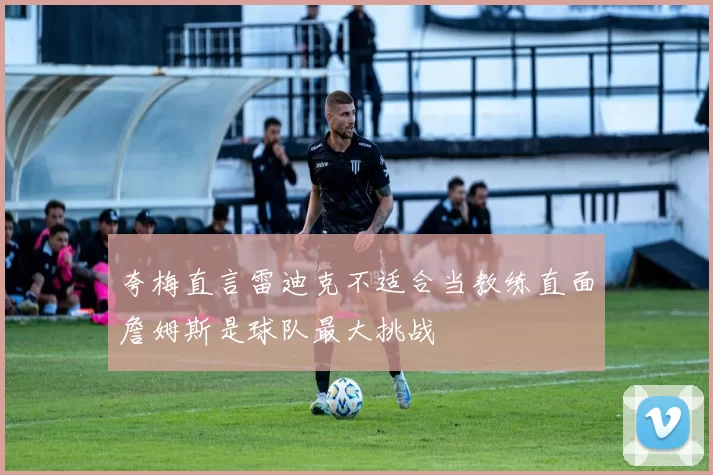 夸梅直言雷迪克不适合当教练直面詹姆斯是球队最大挑战