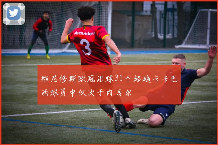维尼修斯欧冠进球31个超越卡卡巴西球员中仅次于内马尔