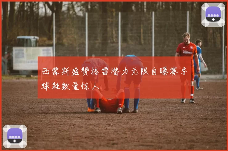 西蒙斯盛赞格雷潜力无限自曝赛季球鞋数量惊人