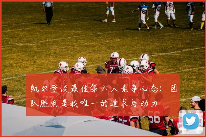 凯尔登谈最佳第六人竞争心态：团队胜利是我唯一的追求与动力