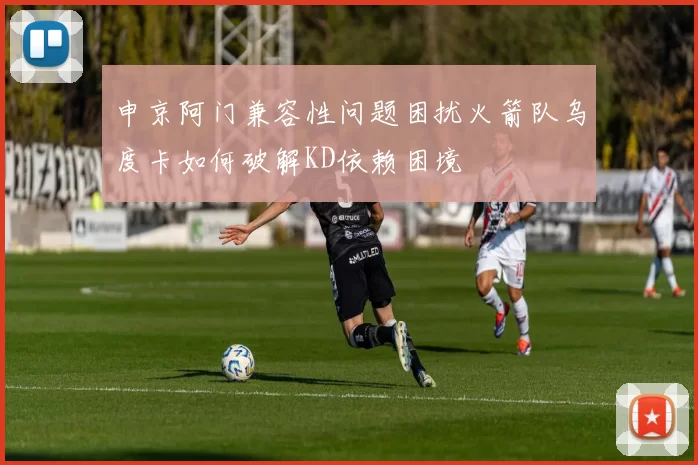 申京阿门兼容性问题困扰火箭队乌度卡如何破解KD依赖困境
