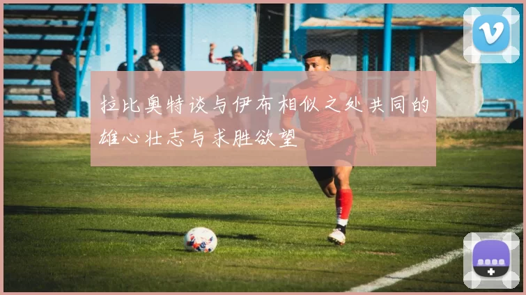 拉比奥特谈与伊布相似之处共同的雄心壮志与求胜欲望