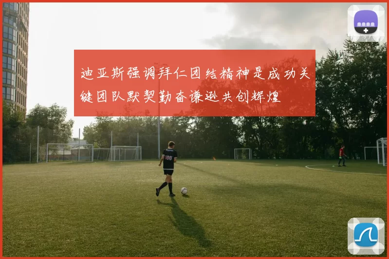 迪亚斯强调拜仁团结精神是成功关键团队默契勤奋谦逊共创辉煌